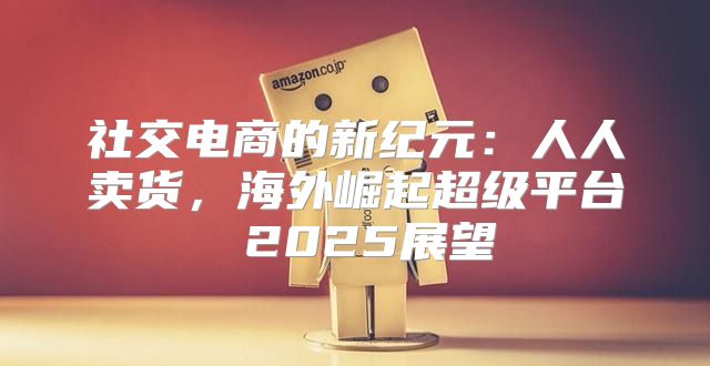 社交电商的新纪元：人人卖货，海外崛起超级平台 2025展望