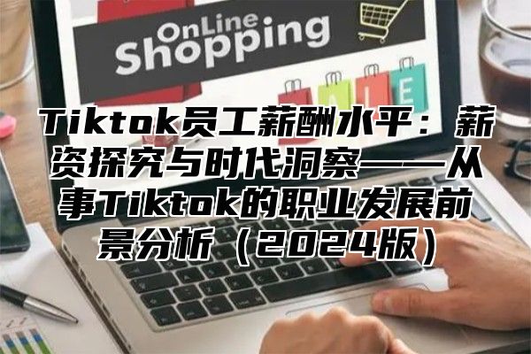 Tiktok员工薪酬水平：薪资探究与时代洞察——从事Tiktok的职业发展前景分析2025版