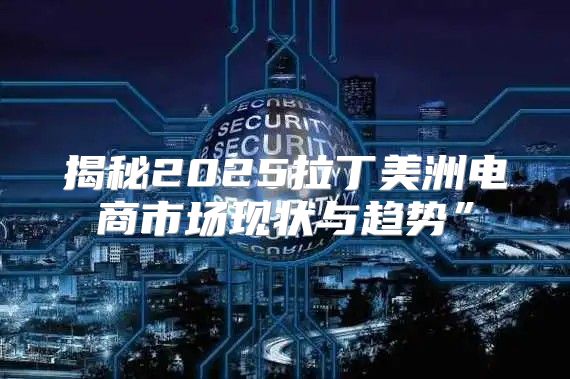 揭秘2025拉丁美洲电商市场现状与趋势”