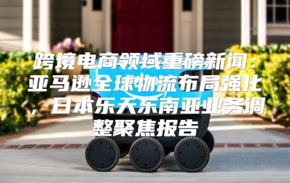 跨境电商领域重磅新闻：亚马逊全球物流布局强化，日本乐天东南亚业务调整聚焦报告