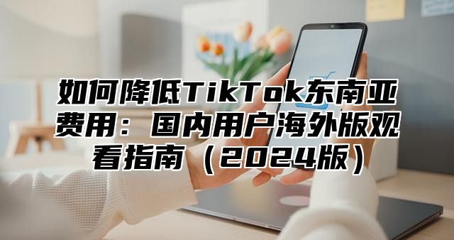 如何降低TikTok东南亚费用：国内用户海外版观看指南2025版