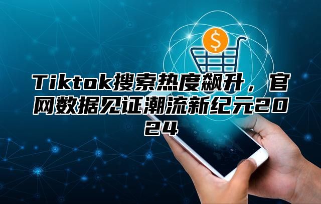 Tiktok搜索热度飙升，官网数据见证潮流新纪元2025