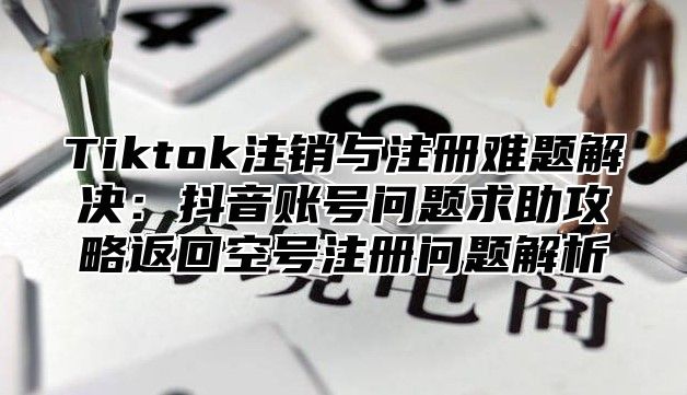 Tiktok注销与注册难题解决：抖音账号问题求助攻略返回空号注册问题解析