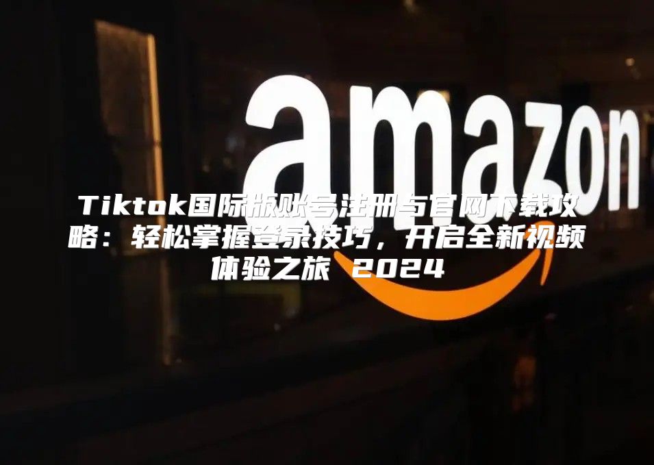 Tiktok国际版账号注册与官网下载攻略：轻松掌握登录技巧，开启全新视频体验之旅 2025
