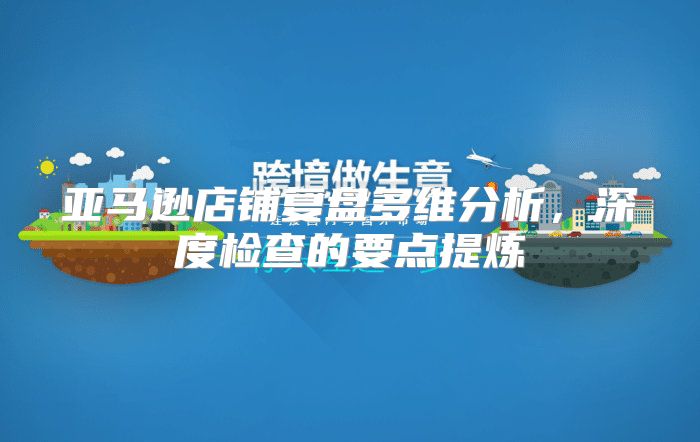 亚马逊店铺复盘多维分析，深度检查的要点提炼