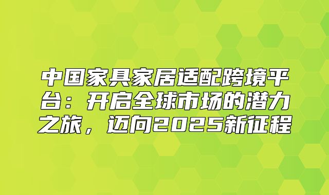 中国家具家居适配跨境平台：开启全球市场的潜力之旅，迈向2025新征程