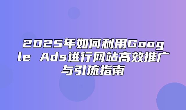 2025年如何利用Google Ads进行网站高效推广与引流指南