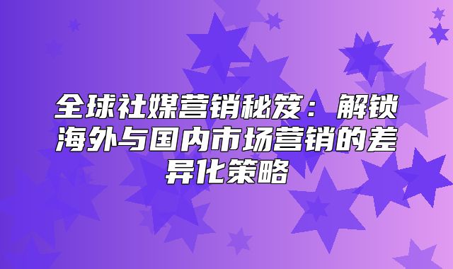 全球社媒营销秘笈：解锁海外与国内市场营销的差异化策略