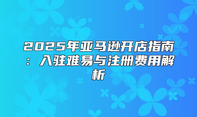 2025年亚马逊开店指南：入驻难易与注册费用解析