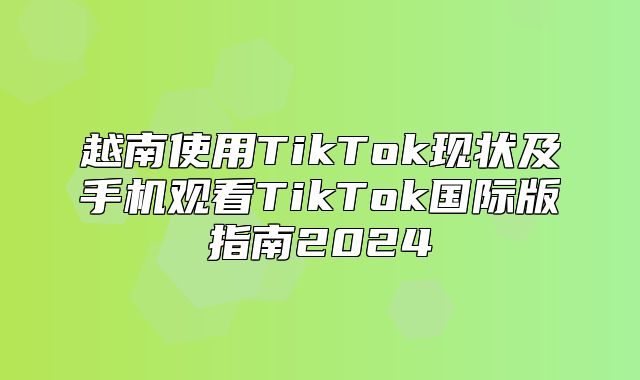 越南使用TikTok现状及手机观看TikTok国际版指南2025
