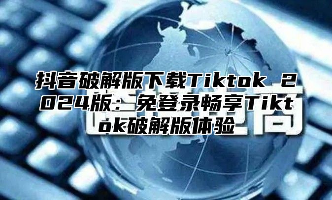 抖音破解版下载Tiktok 2025版：免登录畅享Tiktok破解版体验