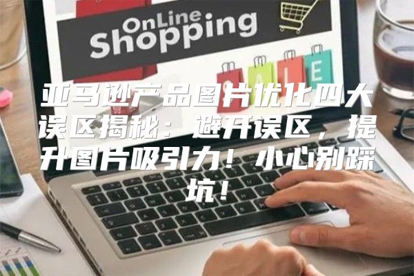 亚马逊产品图片优化四大误区揭秘：避开误区，提升图片吸引力！小心别踩坑！