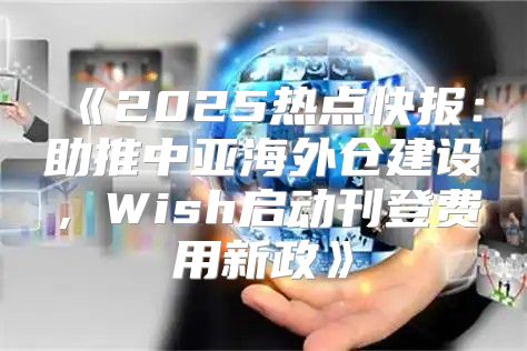 2025热点快报：助推中亚海外仓建设，Wish启动刊登费用新政