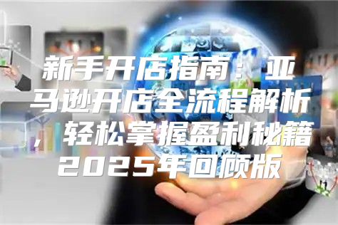 新手开店指南：亚马逊开店全流程解析，轻松掌握盈利秘籍2025年回顾版