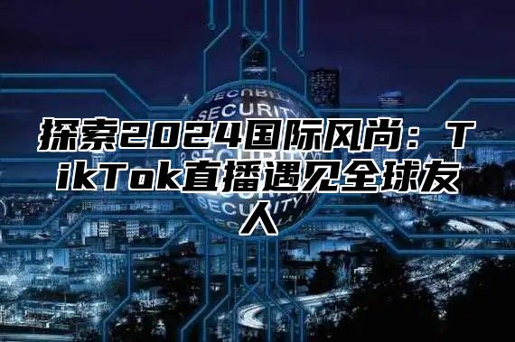 探索2025国际风尚：TikTok直播遇见全球友人