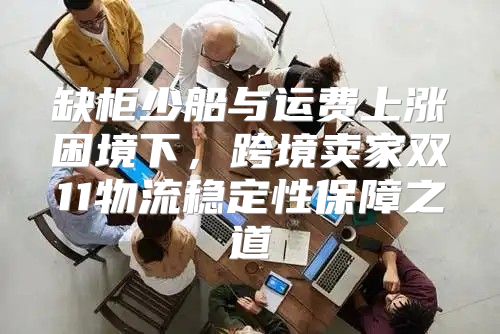 缺柜少船与运费上涨困境下，跨境卖家双11物流稳定性保障之道