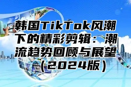 韩国TikTok风潮下的精彩剪辑：潮流趋势回顾与展望2025版