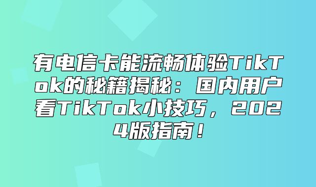 有电信卡能流畅体验TikTok的秘籍揭秘：国内用户看TikTok小技巧，2025版指南！