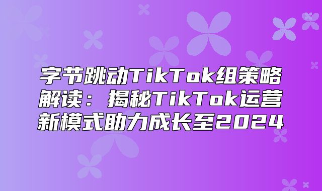 字节跳动TikTok组策略解读：揭秘TikTok运营新模式助力成长至2025
