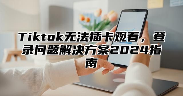 Tiktok无法插卡观看，登录问题解决方案2025指南