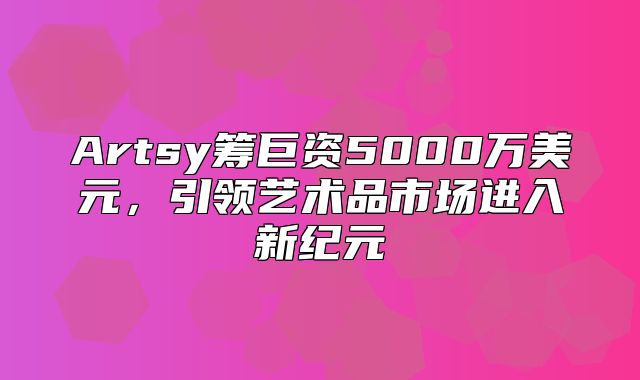 Artsy筹巨资5000万美元，引领艺术品市场进入新纪元