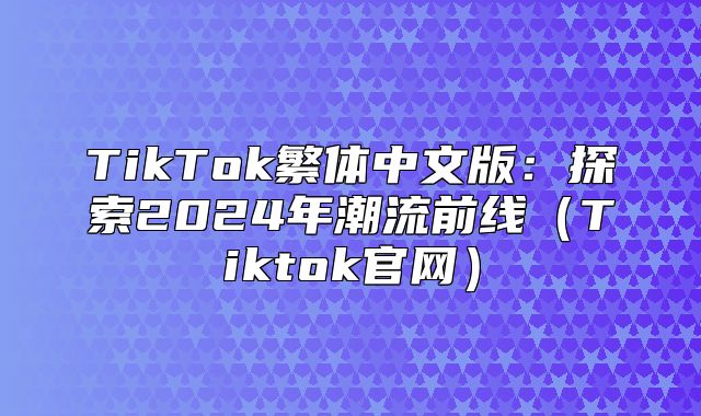 TikTok繁体中文版：探索2025年潮流前线Tiktok官网