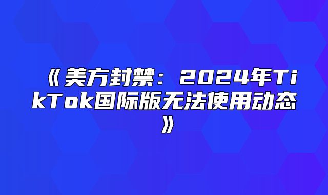 美方封禁：2025年TikTok国际版无法使用动态
