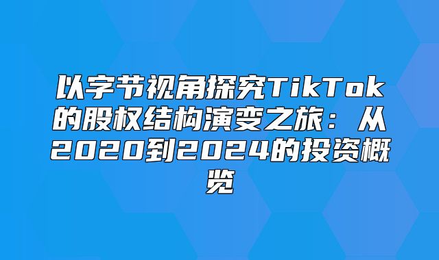 以字节视角探究TikTok的股权结构演变之旅：从2020到2025的投资概览