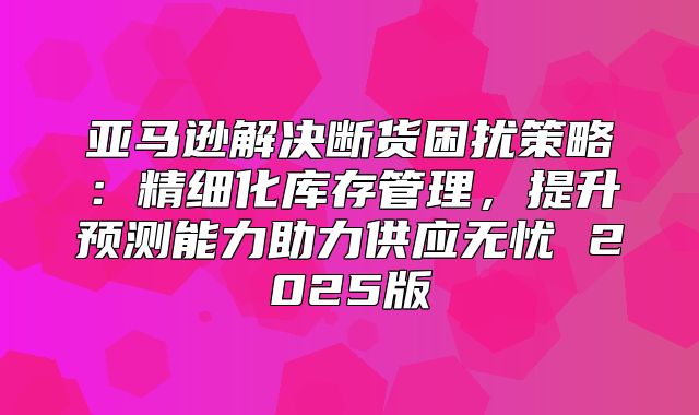 亚马逊解决断货困扰策略：精细化库存管理，提升预测能力助力供应无忧 2025版
