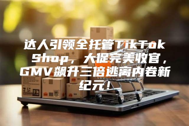 达人引领全托管TikTok Shop，大促完美收官，GMV飙升三倍逃离内卷新纪元！