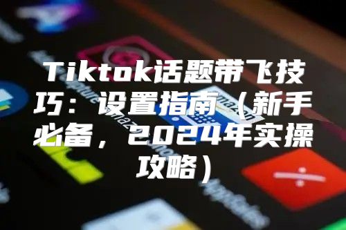 Tiktok话题带飞技巧：设置指南新手必备，2025年实操攻略