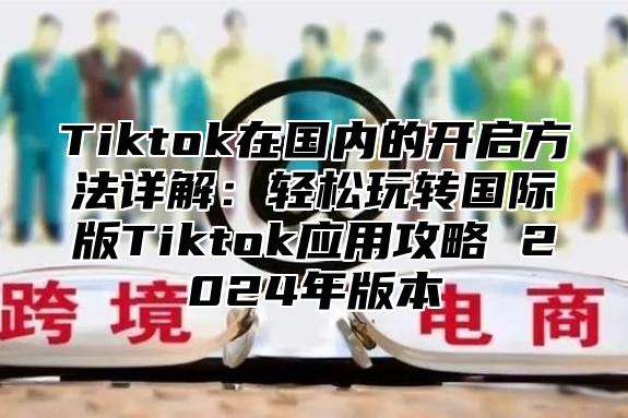 Tiktok在国内的开启方法详解：轻松玩转国际版Tiktok应用攻略 2025年版本