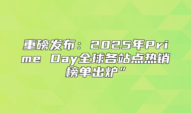 重磅发布：2025年Prime Day全球各站点热销榜单出炉”