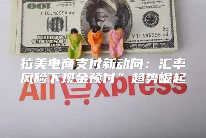 拉美电商支付新动向：汇率风险下现金预付”趋势崛起