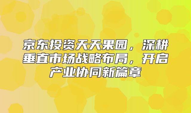 京东投资天天果园，深耕垂直市场战略布局，开启产业协同新篇章