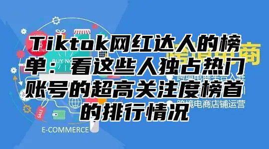 Tiktok网红达人的榜单：看这些人独占热门账号的超高关注度榜首的排行情况