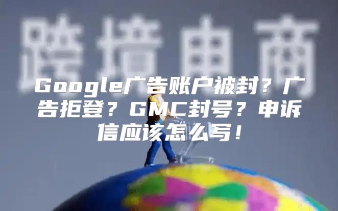 Google广告账户被封？广告拒登？GMC封号？申诉信应该怎么写！