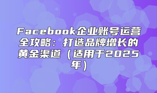 Facebook企业账号运营全攻略：打造品牌增长的黄金渠道适用于2025年