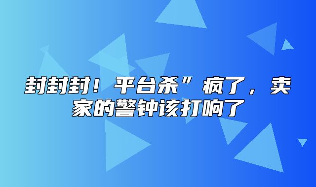封封封！平台杀”疯了，卖家的警钟该打响了