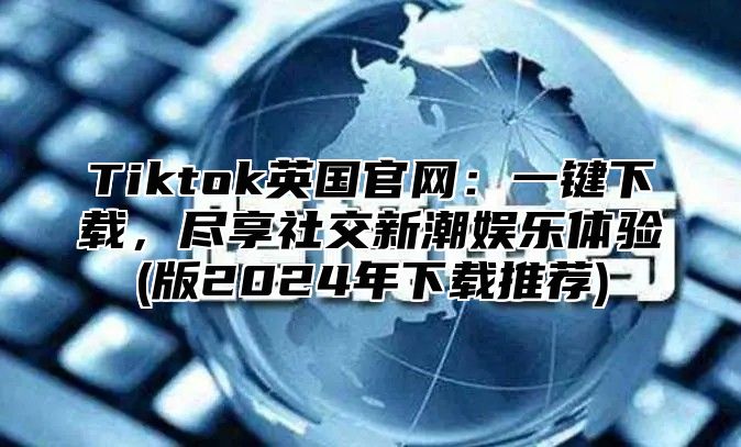 Tiktok英国官网：一键下载，尽享社交新潮娱乐体验(版2025年下载推荐)