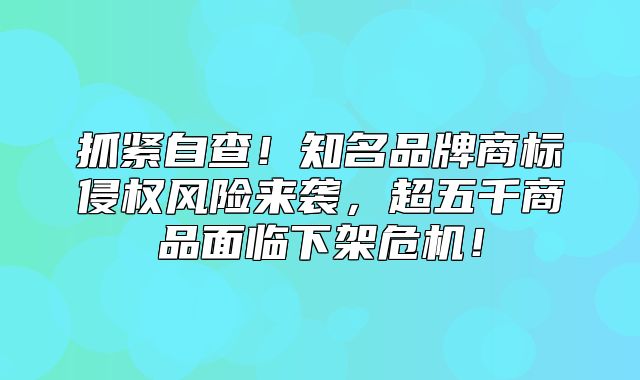 抓紧自查！知名品牌商标侵权风险来袭，超五千商品面临下架危机！