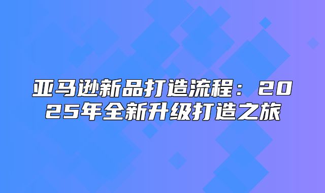 亚马逊新品打造流程：2025年全新升级打造之旅