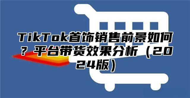 TikTok首饰销售前景如何？平台带货效果分析2025版