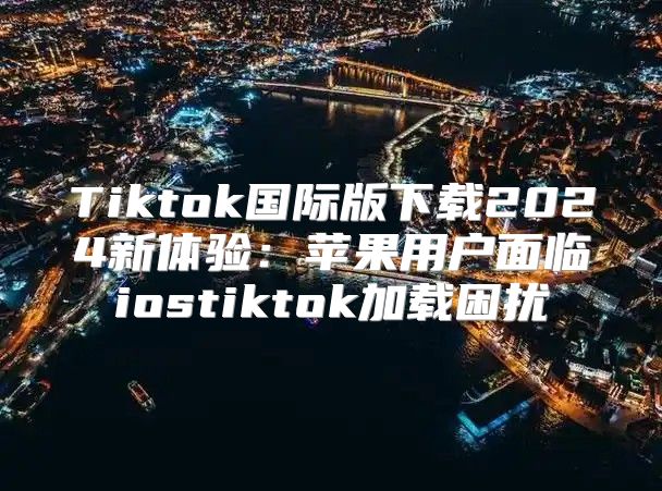 Tiktok国际版下载2025新体验：苹果用户面临iostiktok加载困扰