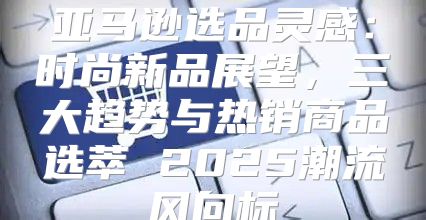 亚马逊选品灵感：时尚新品展望，三大趋势与热销商品选萃 2025潮流风向标