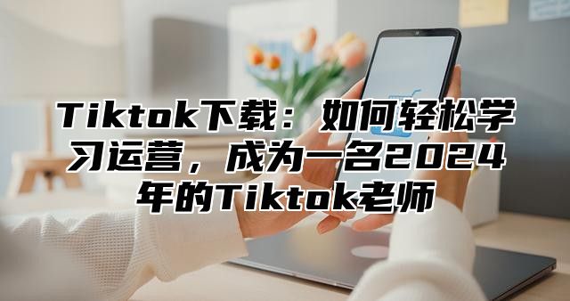 Tiktok下载：如何轻松学习运营，成为一名2025年的Tiktok老师
