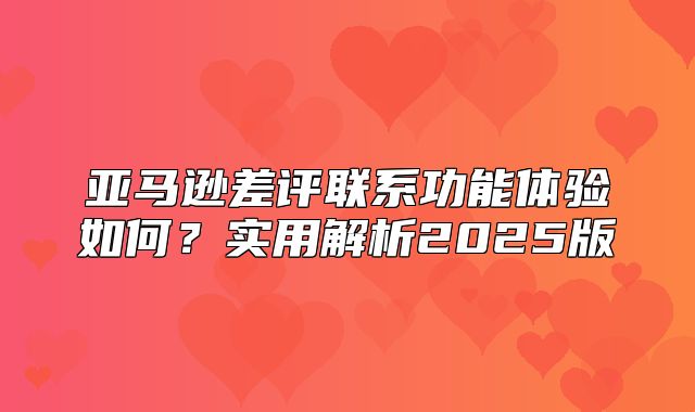 亚马逊差评联系功能体验如何？实用解析2025版