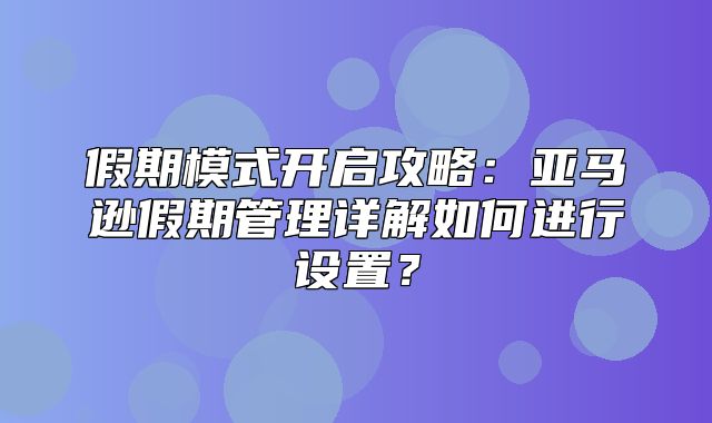 假期模式开启攻略：亚马逊假期管理详解如何进行设置？