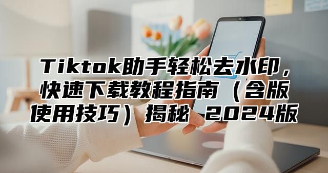 Tiktok助手轻松去水印，快速下载教程指南含版使用技巧揭秘 2025版