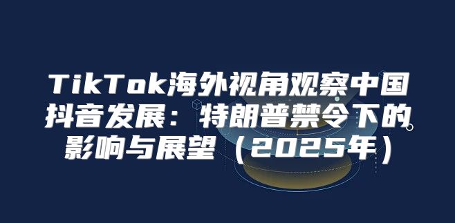 TikTok海外视角观察中国抖音发展：特朗普禁令下的影响与展望2025年